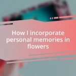 How I incorporate personal memories in flowers